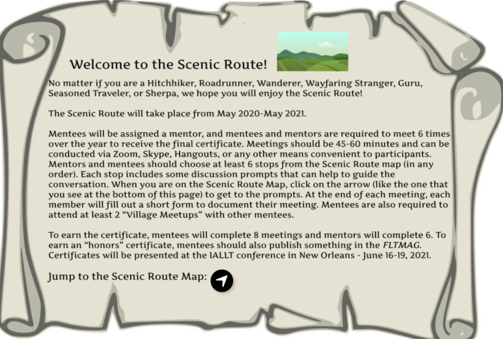 Picture 1 - Welcome to the Scenic Route! No matter if you are a Hitchhiker, Roadrunner, Wanderer, Wayfaring Stranger, Guru, Seasoned Traveler, or Sherpa, we hope you will enjoy the Scenic Route! The Scenic Route will take place from May 2020-May 2021. Mentees will be assigned a mentor, and mentees and mentors are required to meet 6 times over the year to receive the final certificate. Meetings should be 45-60 minutes and can be conducted via Zoom, Skype, Hangouts, or any other means convenient to participants. Mentors and mentees should choose at least 6 stops from the Scenic Route map (in any order). Each stop includes some discussion prompts that can help to guide the conversation. When you are on the Scenic Route Map, click on the arrow (like the one that you see at the bottom of this page) to get to the prompts. At the end of each meeting, each member will fill out a short form to document their meeting. Mentees are also required to attend at least 2 “Village Meetups” with other mentees. To earn the certificate, mentees will complete 8 meetings and mentors will complete 6. To earn an “honors” certificate, mentees should also publish something in the FLTMAG. Certificates will be presented at the IALLT conference in New Orleans - June 16-19, 2021. 