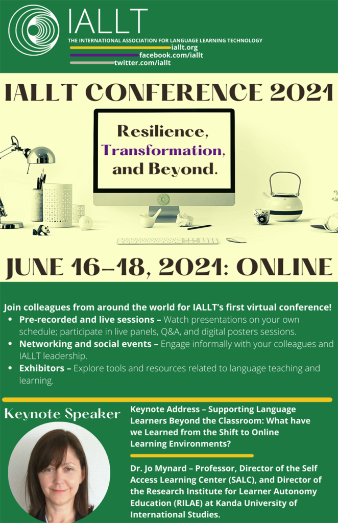 IALLT conference 2021: Resilience, Transformation, and Beyond: June 16-18, 2021: online - Join colleagues around the world for IALLT's first virtual conference! Pre-recorded and live sessions, Networking and social events, Exhibitors - Keynote address: Jo Mynard: Supporting Language Learners Beyond the Classroom: What have we learned from the shift to Online Learning Environments?