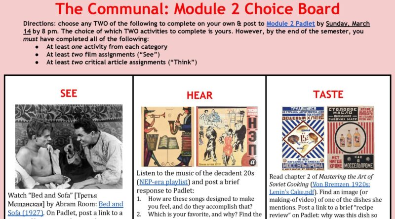 The Communal: Module 2 Choice Board Directions: choose any TWO of the following to complete on your own & post to Module 2 Padlet by Sunday, March 14 by 8 pm. The choice of which TWO activities to complete is yours. However, by the end of the semester, you must have completed all of the following: At least one activity from each category At least two film assignments (“See”) At least two critical article assignments (“Think”) SEE: Watch “Bed and Sofa” [Третья Мещанская] by Abram Room: Bed and Sofa (1927). On Padlet, post a link to a 1-page film review, along with a screenshot of your favorite still image from the film. HEAR: Listen to the music of the decadent 20s (NEP-era playlist) and post a brief response to Padlet: How are these songs designed to make you feel, and do they accomplish that? Which is your favorite, and why? Find the song & post a link (with a screenshot)! Are there equivalent eras in American music? TASTE: Read chapter 2 of Mastering the Art of Soviet Cooking (Von Bremzen_1920s: Lenin's Cake.pdf). Find an image (or making-of video) of one of the dishes she mentions. Post a link to a brief “recipe review” on Padlet: why was this dish so popular, and what did it represent? (Students living at home should try to make and review a recipe from the era!) TOUCH: Browse scans from Litvina’s The Apartment for the year 1927 (Apartment - 1927.pdf) and read this article on 1920s Soviet fashion: Gorsuch_Moscow Chic. Draw upon both sources to post a detailed glossary of 10 new items (along with an image of your favorite), and briefly discuss how the material culture of the 1920s reflects the ambivalences of the NEP era. FEEL: Read one of the following articles on youth, sex, and the emphasis on “Physical Culture” [физкультура] in the 1920s: Fitzpatrick_Sex and Revolution; Grant_Creation of Ideal Young Citizens. On Padlet, briefly summarize two new facts you learned about the physical experience of life in the Soviet NEP era; are there equivalent eras in US history? THINK: Read about the Communal apartment, which became a fixture of Soviet life in the 1920s: Gerasimova_Public Privacy in the Communal Apartment. Summarize two interesting facts you learned about communal life at this time, and two connections you noticed between the article and the Bulgakov and Zoshchenko stories we have read. How does this cultural history help to illuminate these works of literature?