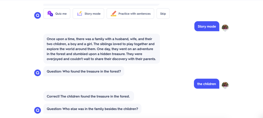 Picture 3 - Story mode example from an ESL Quizlet set on family - Rachel: Story mode; Quizlet: Once up on a time, there was a family with a husband, wife, and their two children, a boy and a girl. The siblings loved to play together and explore the world around them. One day, they went on an adventure in the forest and stumbled upon a hidden treasure. They were overjoyed and couldn't wait to share their discovery with their parents. Question: Who found the treasure in the forest?; Rachel: the children; Quizlet: Correct! The children found the treasure in the forest. Question: Who else was in the family besides the children?