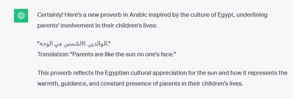 Picture 4 - Screenshot from ChatGPT (example from Egypt) -Certainly! Here's a new proverb in Arabic inspired by the culture of Egypt, underlining parents' involvement in their children's lives: Translation: "Parents are like the sun on one's face." This proverb reflects the Egyptian cultural appreciation for the sun and how it represents the warmth, guidance, and constant presence of parents in their children's lives.