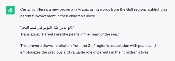 Picture 5 - Screenshot from ChatGPT (example from the Gulf region) - Certainly! Here's a new proverb in Arabic using words from the Gulf region, highlighting parents' involvement in their children's lives: Translation: "Parents are like pearls in the heart of the sea." This proverb draws inspiration from the Gulf region's association with pearls and emphasizes the precious and valuable role of parents in their children's lives.