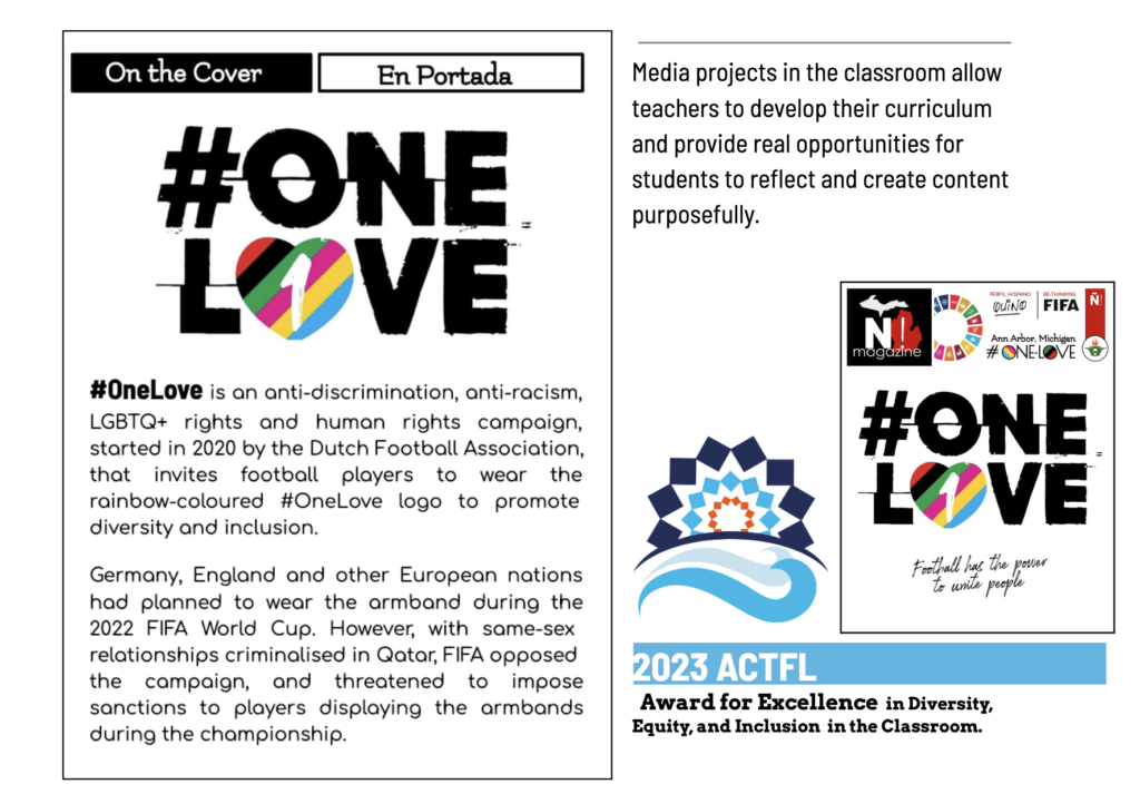 Picture 4 - Ñ! #ONE·LOVE was recognized with the 2023 ACTFL/LCF Award for Excellence in Diversity, Equity, and Inclusion in the Classroom - On the cover - OneLove is an anti-discrimination, anti-racism, LGBTQ+ rights and human rights campaign, started in 2020 by the Dutch Football Association, that invites football players to wear the rainbow-colored OneLove logo to promote diversity and inclusion. Germany, England and other European nations had planned to wear the armband during the 2022 FIFA World Cup. However, with same-sex relationships criminalised in Qatar, FIFA opposed the campaign, and threatened to impose sanctions to players displaying the armbands during the championship. Then it has a picture of the issue, and ACTFL's logo - 2023 ACTFL award for excellence in diversity, equity, and inclusion in the classroom. Next to this, words say: "Media projects in the classroom allow teachers to develop their curriculum and provide real opportunities for students to reflect and create content purposefully.