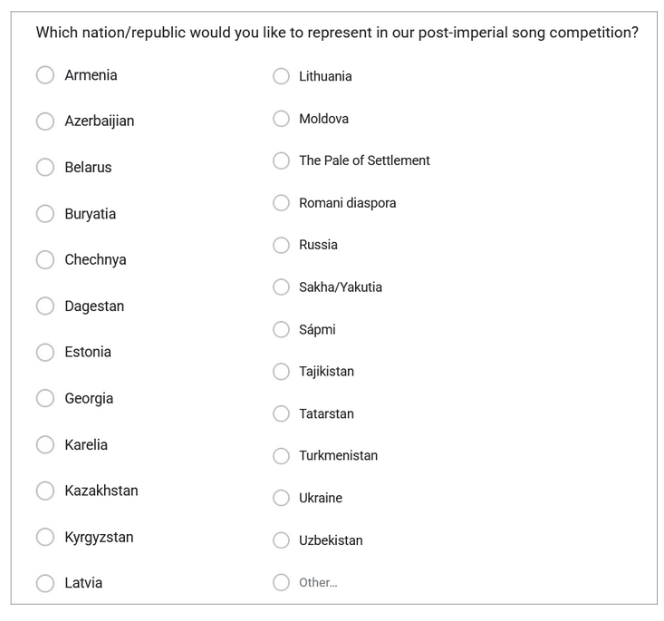 Picture 1 - Place options from the 2025 sign-up form - Which nation/republic would you like to represent in our post-imperial song competition? Armenia, Azerbaijan, Belarus, Buryatia, Chechnya, Dagestan, Estonia, Georgia, Karelia, Kazakhstan, Kyrgyzstan, Latvia, Lithuania, Moldova, The Pale of Settlement, Romani diaspora, Russia, Sakha/Yakutia, Sapmi, Tajikistan, Tatarstan, Turkmenistan, Ukraine, Uzbekistan