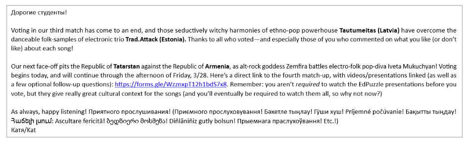 Picture 11 - An emailed voting reminder to students - Dear students! Voting in our third match has come to an end, and those seductively witchy harmonies of ethno-pop powerhouse Tautumeitas (Latvia) have overcome the danceable folk-samples of electronic trio Trad.Attack (Estonia). Thanks to all who voted - and especially those of you who commented on what you like (or didn't like) about each song! Our next face-off pits the Republic of Tatarstan against the Republic of Armenia, as alt-rock goddess Zemfira battles electro-folk pop-diva Iveta Mikuchyan! Voting begins today, and will continue through the afternoon of Friday, 3/28. Here's a direct link to the fourth match-up, with videos/presentations linked (as well as a few optional follow-up questions). Remember, you aren't required to watch the EdPuzzle presentations before you vote, but they give really great cultural context for the songs (and you'll eventually be required to watch them all, so why not now?) As always, happy listening! Then there is happy listening written in several languages
