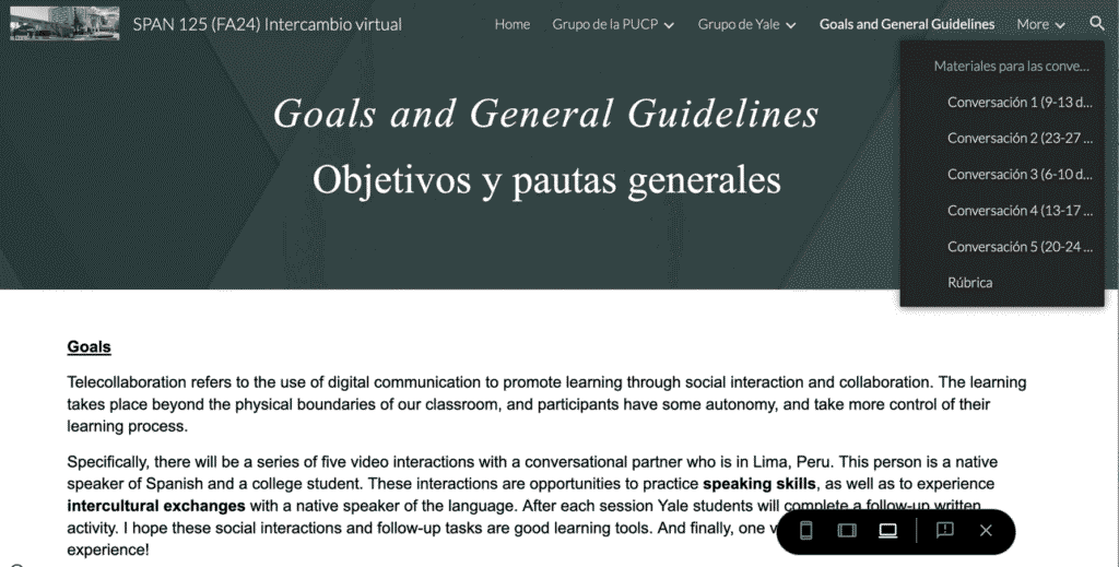 Picture 2 - Webpage showing program goals - Goals and General Guidelines - Objetivos y pautas generales - Goals - Telecollaboration refers to the use of digital communication to promote learning through social interaction and collaboration. The learning takes place beyond the physical boundaries of our classroom, and participants have some autonomy, and take more control of their learning process. Specifically, there will be a series of five video interactions with a conversational partner who is in Lima, Peru. This person is a native speaker of Spanish and a college student. These interactions are opportunities to practice speaking skills, as well as to experience intercultural exchanges with a native speaker of the language.