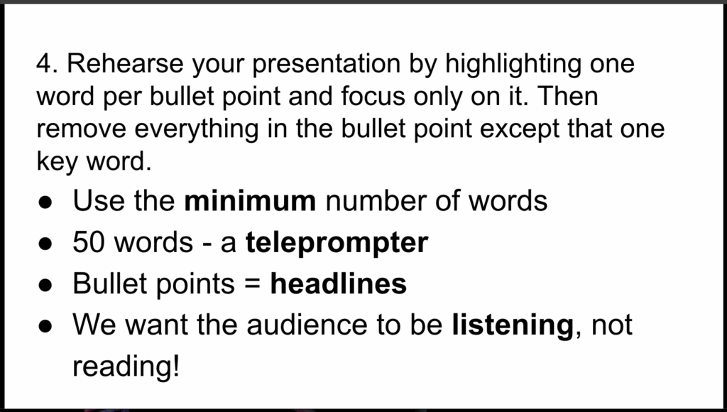 Picture 5 - Rehearse by highlighting words - 4. Rehearse your presentation by highlighting one word per bullet point and focus only on it. Then remove everything in the bullet point except that one key word. Bullet points: Use the minimum number of words; 50 words - a teleprompter; Bullet points = headlines; We want the audience to be listening, not reading! with Key words highlighted - minimum, teleprompter, headlines, listening
