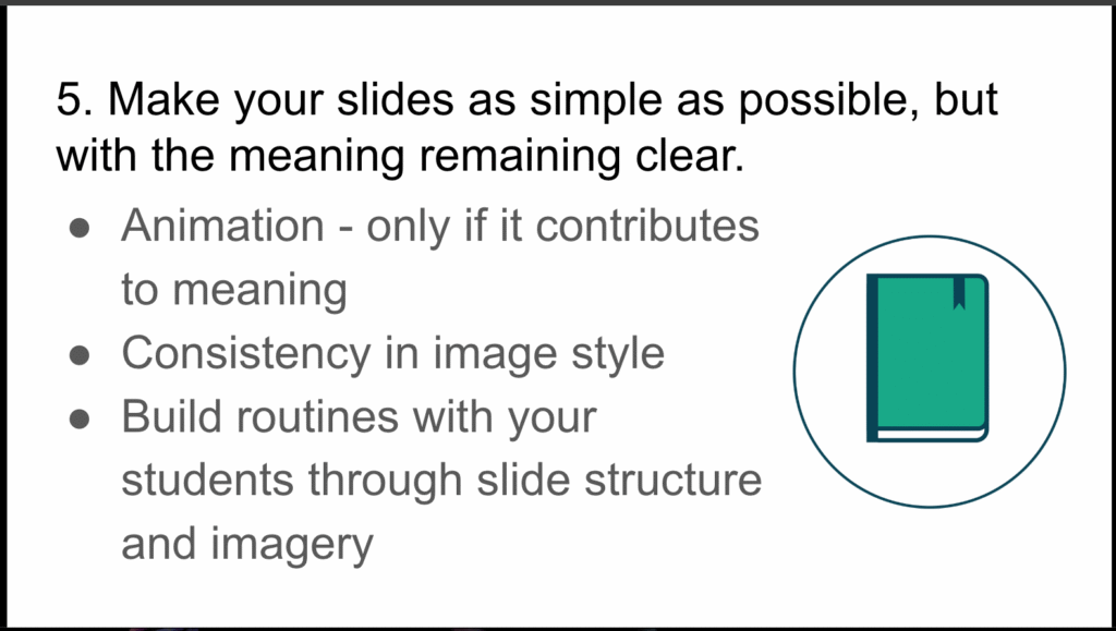 Picture 7 - Value simplicity - 5. Make your slides as simple as possible, but with the meaning remaining clear. Bullet points: Animation - only if it contributes to meaning; Consistency in image style; Build routines with your students through slide structure and imagery; a picture of a book