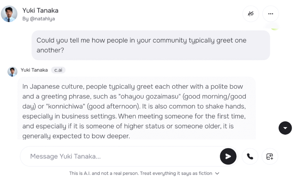 Alt text – Intercultural practice with a customized Character.AI persona - Could you tell me how people in your community typically greet one another? Yuki Tanaka: In Japanese culture, people typically greet each other with a polite bow and a greeting phrase, such as "ohayou gozaimasu" (good morning/good day) or "konnichiwa" (good afternoon). It is also common to shake hands, especially in business settings. When meeting someone for the first time, and especially if it is someone of higher status or someone older, it is generally expected to bow deeper.
