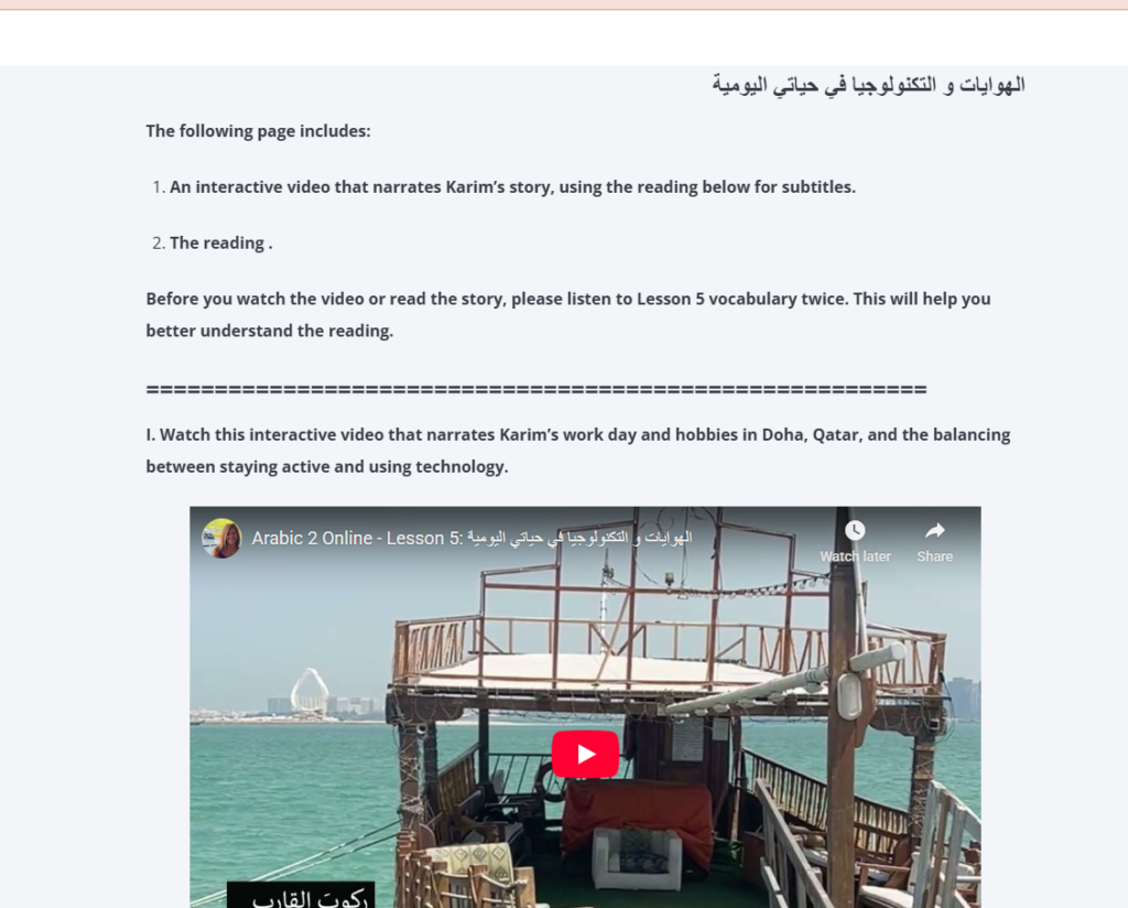Picture 4 - This is a screenshot of the page that introduces students to the sequence of the video and readings. It has a video with a boat and text above it. The text says: The following page includes: 1. an interactive video that narrates Karim's story, using the reading below for subtitles. 2. the reading. Before you watch the video or read the story, please listen to Lesson 5 vocabulary twice. This will help you better understand the reading. I. Watch this interactive video that narrates Karim's work day and hobbies in Doha, Qatar, and the balancing between staying active and using technology.