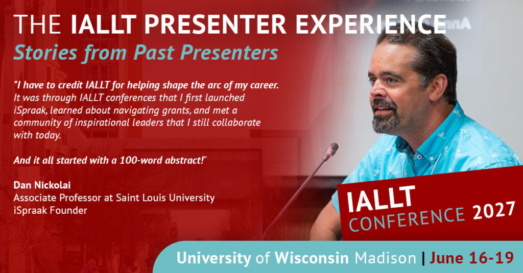 The IALLT Presenter Experience - Stories from Past Presenters - I have to credit IALLT for helping shape the arc of my career. It was through IALLT conferences that I first launched iSpraak, learned about navigating grants, and met a community of inspirational leaders that I still collaborate with today. And it all started with a 100 word abstract! Dan Nickolai, Associate Professor at Saint Louis University, iSpraak Founder