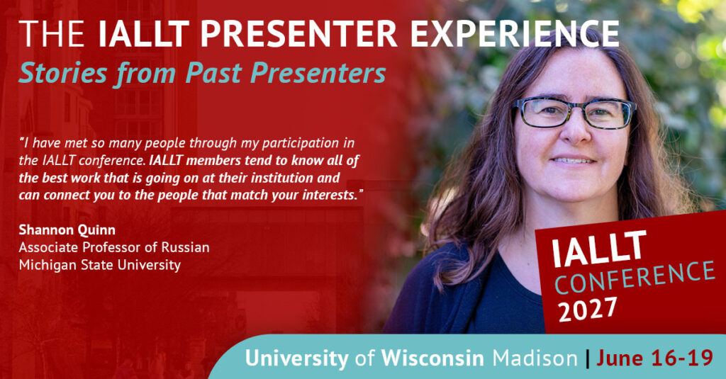 The IALLT Presenter Experience: Stories from Past Presenters - I have met so many people through my participation in the IALLT conference. IALLT members tend to know all of the best work that is going on at their institution and can connect you to the people that match your interests. Shannon Quinn, Associate Professor of Russian, Michigan State University