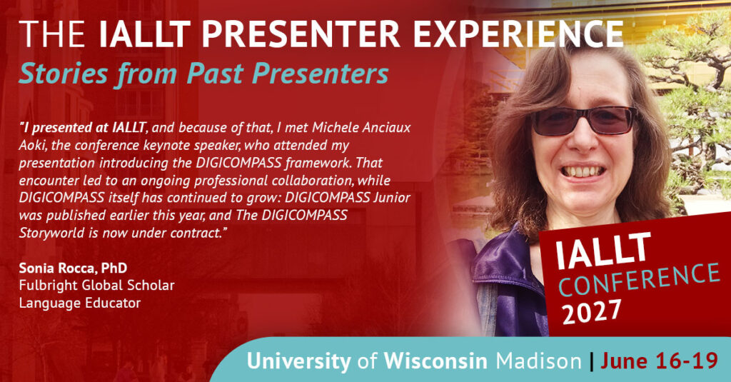 The IALLT Presenter Experience: Stories from Past Presenters - I presented at IALLT, and because of that, I met Michele Anciaux Aoki, the conference keynote speaker, who attended my presentation introducing the DIGICOMPASS framework. That encounter led to an ongoing professional collaboration, while DIGICOMPASS itself has continued to grow: DIGICOMPASS Junior was published earlier this year, and The DIGICOMPASS Storyworld is now under contract. Sonia Rocca, Fulbright Global Scholar, Language Educator