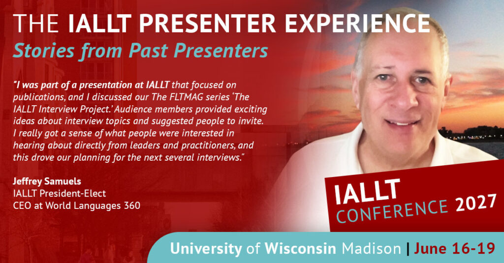 The IALLT Presenter Experience: Stories from Past Presenters - I was part of a presentation at IALLT that focused on publications, and I discussed our The FLTMAG series "The IALLT Interview Project." Audience members provided exciting ideas about interview topics and suggested people to invite. I really got a sense of what people were interested in hearing about directly from leaders and practitioners, and this drove our planning for the next several interviews. Jeffrey Samuels, IALLT President-Elect, CEO at World Languages 360